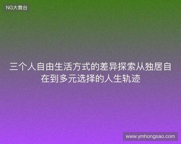 三个人自由生活方式的差异探索从独居自在到多元选择的人生轨迹